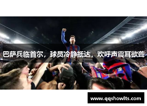 巴萨兵临首尔，球员冷静抵达，欢呼声震耳欲聋